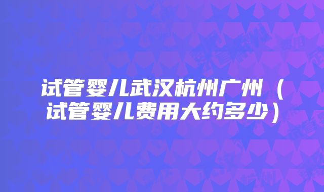 试管婴儿武汉杭州广州（试管婴儿费用大约多少）
