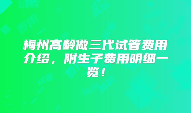 梅州高龄做三代试管费用介绍,附生子费用明细一览!