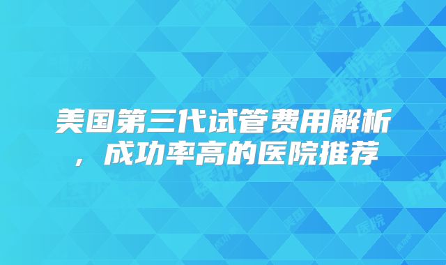 美国第三代试管费用解析，成功率高的医院推荐
