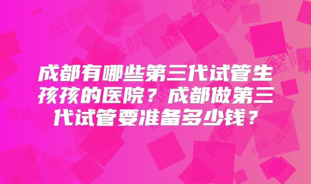 成都有哪些第三代试管生孩孩的医院?成都做第三代试管要准备多少钱?