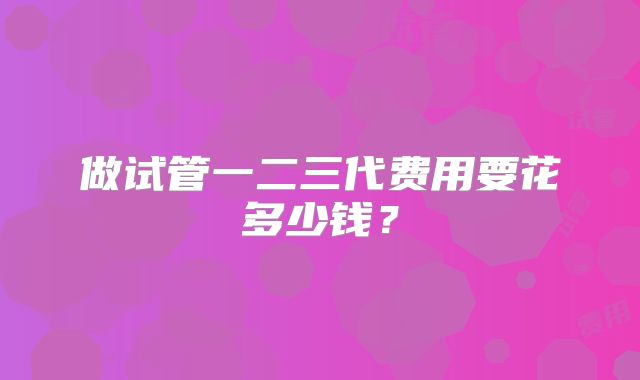 做试管一二三代费用要花多少钱？