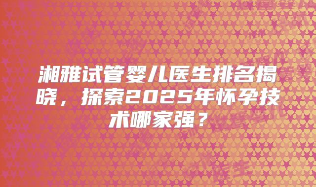 湘雅试管婴儿医生排名揭晓，探索2025年怀孕技术哪家强？