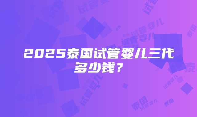 2025泰国试管婴儿三代多少钱?