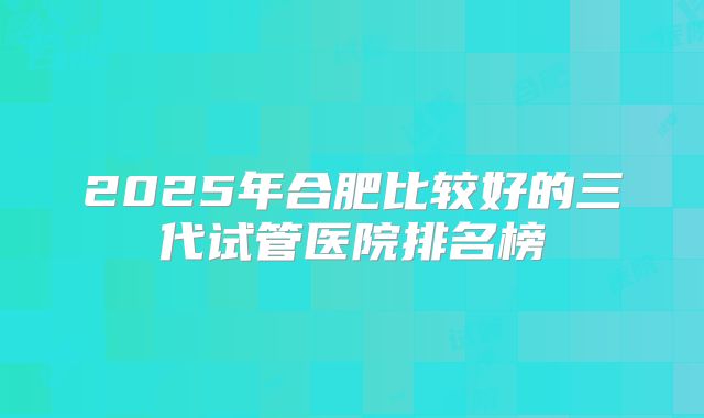 2025年合肥比较好的三代试管医院排名榜
