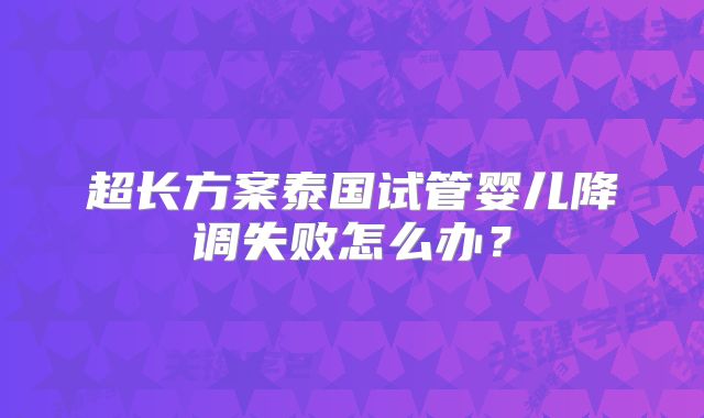 超长方案泰国试管婴儿降调失败怎么办?