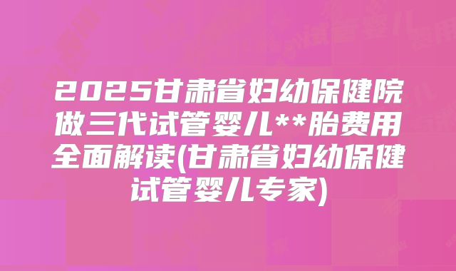2025甘肃省妇幼保健院做三代试管婴儿**胎费用全面解读(甘肃省妇幼保健试管婴儿专家)