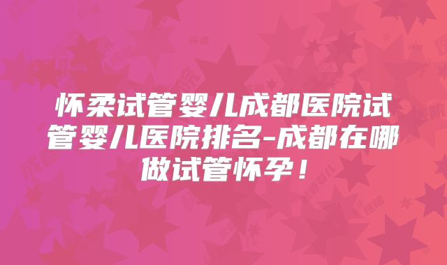 怀柔试管婴儿成都医院试管婴儿医院排名-成都在哪做试管怀孕!