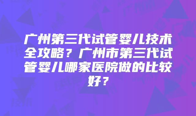 广州第三代试管婴儿技术全攻略?广州市第三代试管婴儿哪家医院做的比较好?