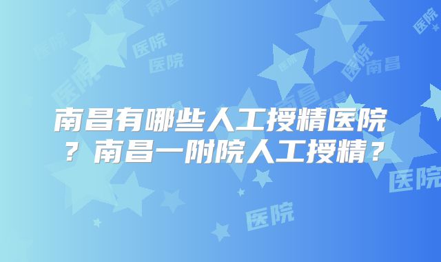南昌有哪些人工授精医院?南昌一附院人工授精?