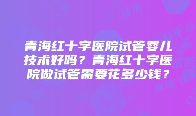 青海红十字医院试管婴儿技术好吗?青海红十字医院做试管需要花多少钱?