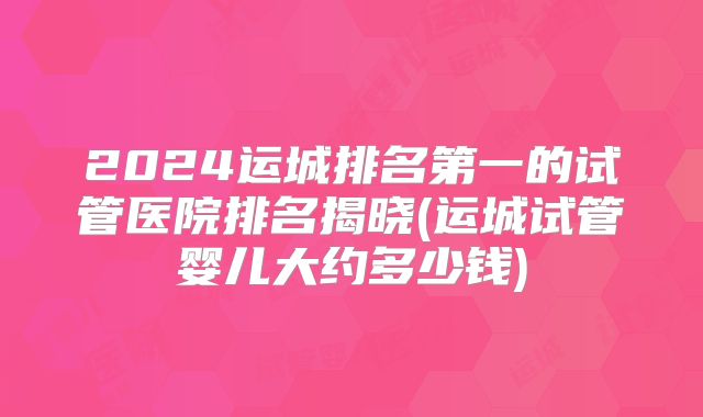 2024运城排名第一的试管医院排名揭晓(运城试管婴儿大约多少钱)