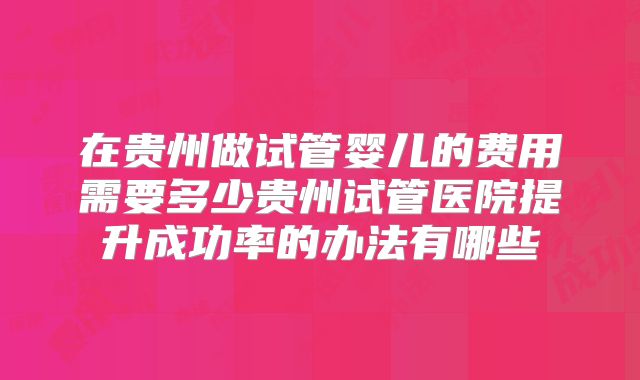 在贵州做试管婴儿的费用需要多少贵州试管医院提升成功率的办法有哪些