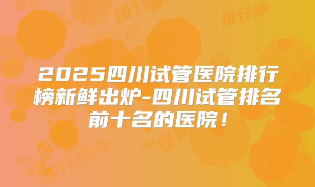 2025四川试管医院排行榜新鲜出炉-四川试管排名前十名的医院!