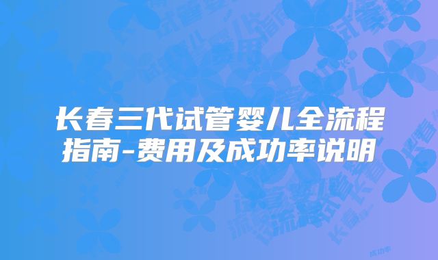 长春三代试管婴儿全流程指南-费用及成功率说明