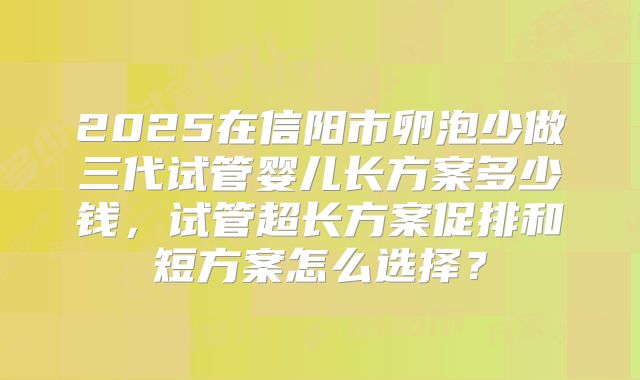 2025在信阳市卵泡少做三代试管婴儿长方案多少钱，试管超长方案促排和短方案怎么选择？