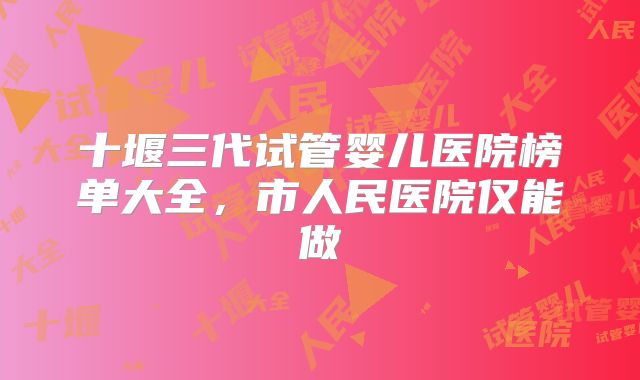 十堰三代试管婴儿医院榜单大全，市人民医院仅能做