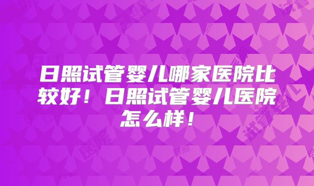 日照试管婴儿哪家医院比较好！日照试管婴儿医院怎么样！