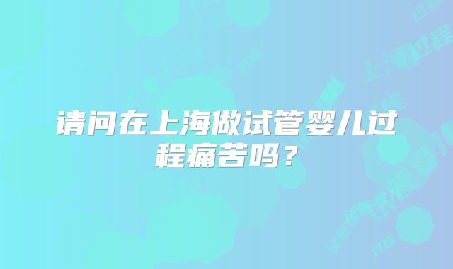 请问在上海做试管婴儿过程痛苦吗?