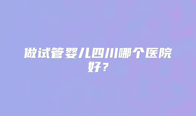 做试管婴儿四川哪个医院好？