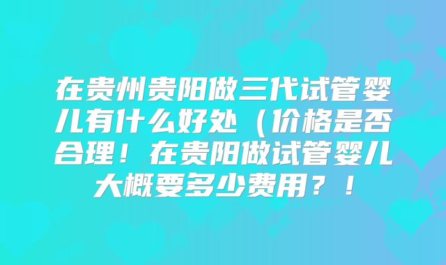 在贵州贵阳做三代试管婴儿有什么好处(价格是否合理!在贵阳做试管婴儿大概要多少费用?!