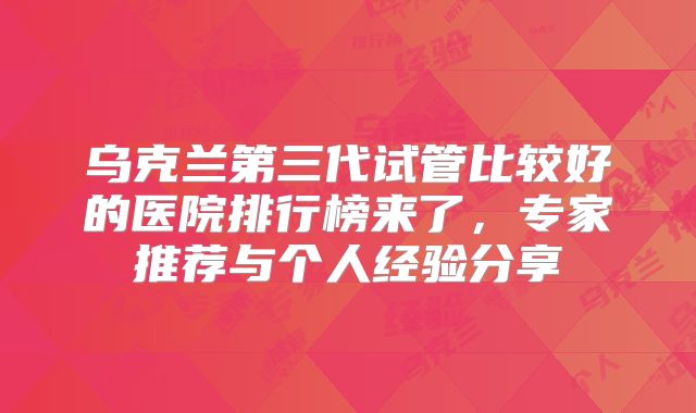 乌克兰第三代试管比较好的医院排行榜来了，专家推荐与个人经验分享