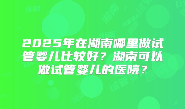 2025年在湖南哪里做试管婴儿比较好？湖南可以做试管婴儿的医院？