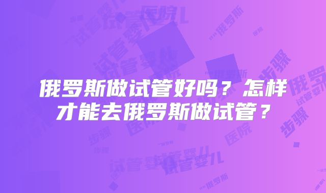 俄罗斯做试管好吗？怎样才能去俄罗斯做试管？