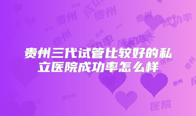 贵州三代试管比较好的私立医院成功率怎么样