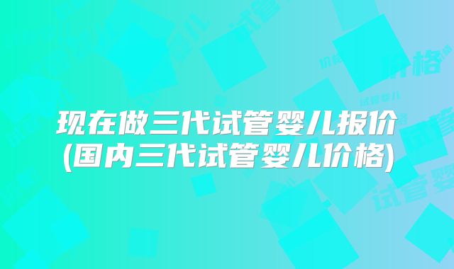现在做三代试管婴儿报价(国内三代试管婴儿价格)