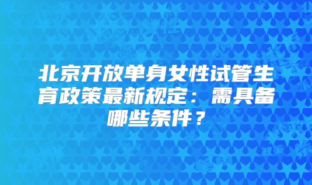 北京开放单身女性试管生育政策最新规定：需具备哪些条件？