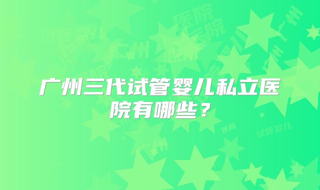 广州三代试管婴儿私立医院有哪些？