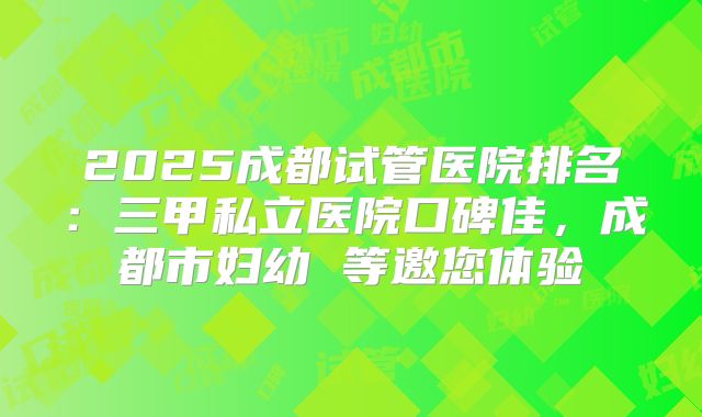2025成都试管医院排名:三甲私立医院口碑佳,成都市妇幼 等邀您体验