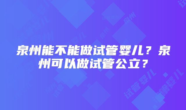 泉州能不能做试管婴儿？泉州可以做试管公立？