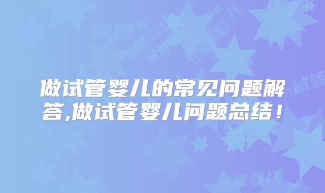 做试管婴儿的常见问题解答,做试管婴儿问题总结!