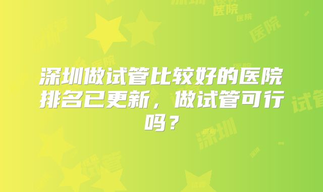 深圳做试管比较好的医院排名已更新,做试管可行吗?