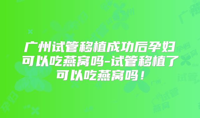 广州试管移植成功后孕妇可以吃燕窝吗-试管移植了可以吃燕窝吗！