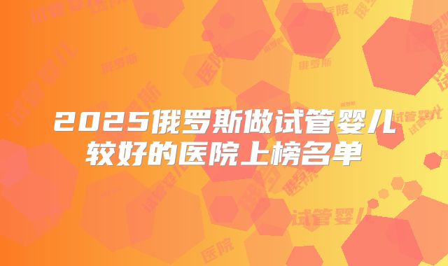 2025俄罗斯做试管婴儿较好的医院上榜名单