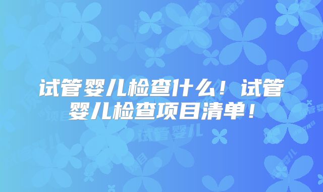试管婴儿检查什么!试管婴儿检查项目清单!
