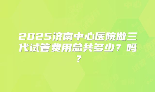 2025济南中心医院做三代试管费用总共多少?吗?