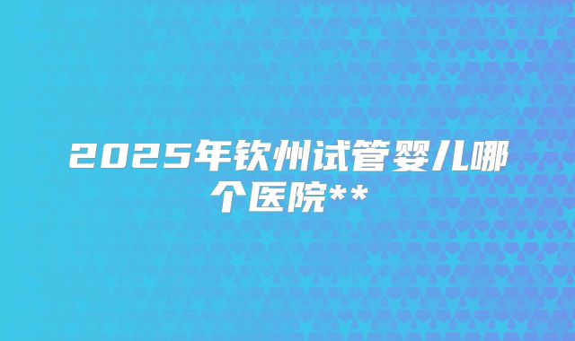2025年钦州试管婴儿哪个医院**