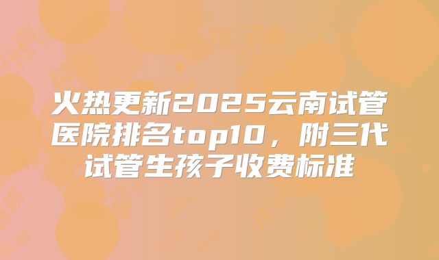 火热更新2025云南试管医院排名top10，附三代试管生孩子收费标准