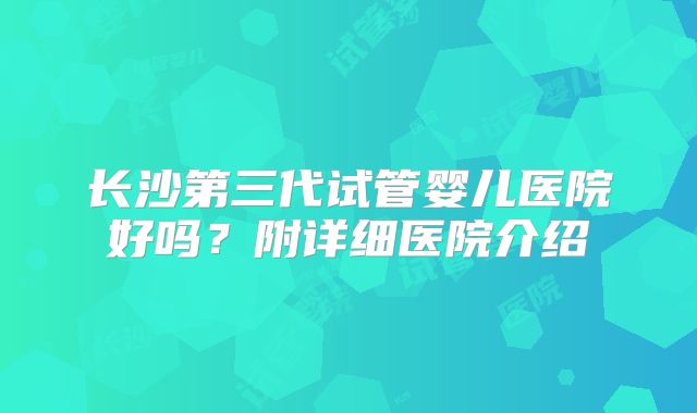 长沙第三代试管婴儿医院好吗?附详细医院介绍