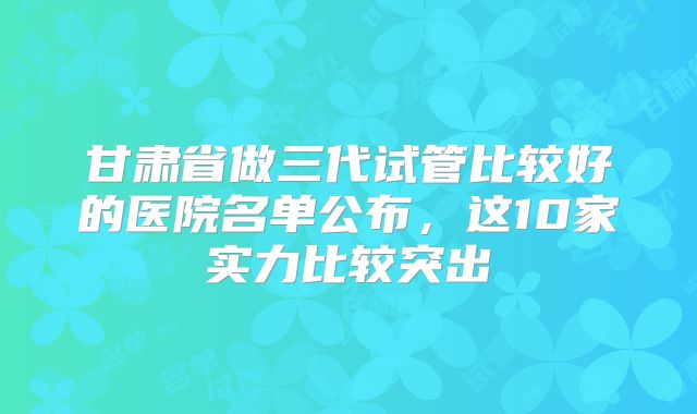 甘肃省做三代试管比较好的医院名单公布，这10家实力比较突出