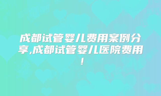 成都试管婴儿费用案例分享,成都试管婴儿医院费用！