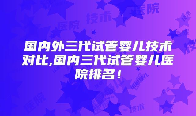 国内外三代试管婴儿技术对比,国内三代试管婴儿医院排名！