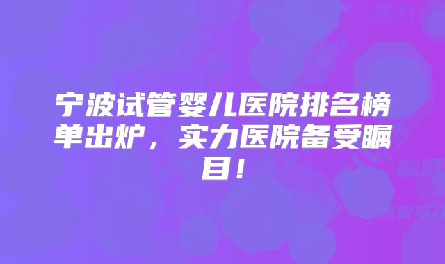 宁波试管婴儿医院排名榜单出炉,实力医院备受瞩目!