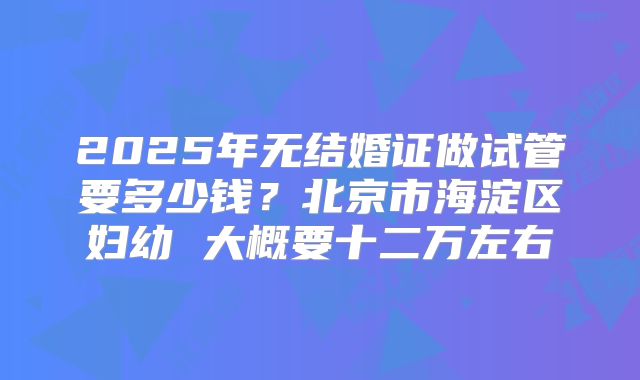 2025年无结婚证做试管要多少钱？北京市海淀区妇幼 大概要十二万左右