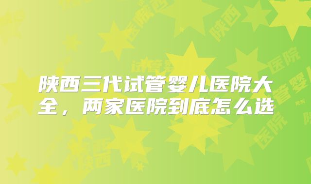 陕西三代试管婴儿医院大全，两家医院到底怎么选