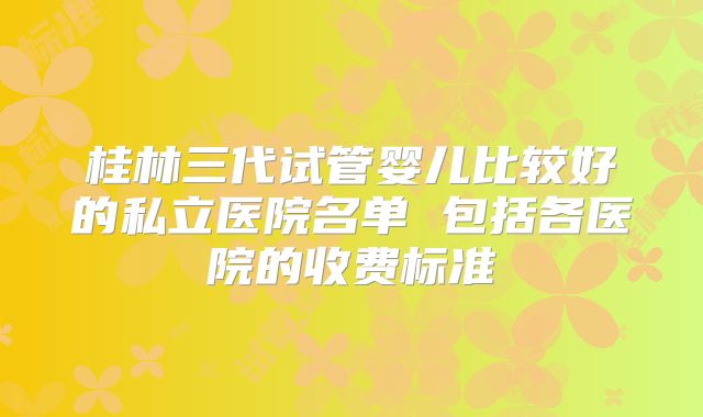 桂林三代试管婴儿比较好的私立医院名单 包括各医院的收费标准