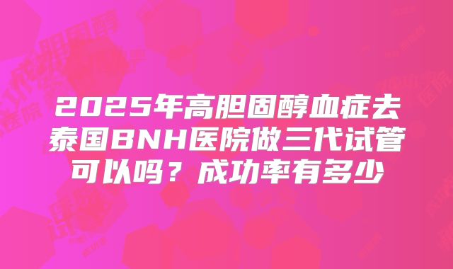 2025年高胆固醇血症去泰国BNH医院做三代试管可以吗?成功率有多少